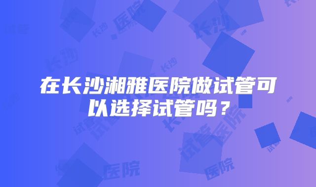 在长沙湘雅医院做试管可以选择试管吗?
