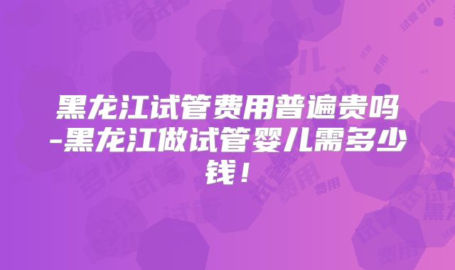 黑龙江试管费用普遍贵吗-黑龙江做试管婴儿需多少钱！