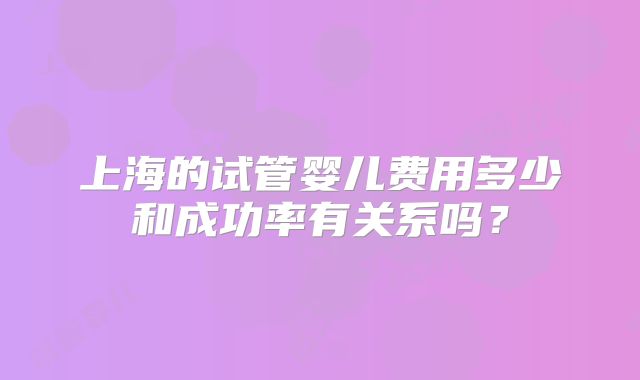上海的试管婴儿费用多少和成功率有关系吗？