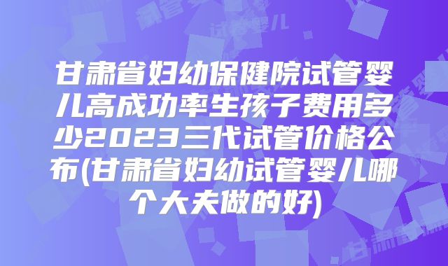甘肃省妇幼保健院试管婴儿高成功率生孩子费用多少2023三代试管价格公布(甘肃省妇幼试管婴儿哪个大夫做的好)