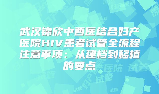 武汉锦欣中西医结合妇产医院HIV患者试管全流程注意事项：从建档到移植的要点