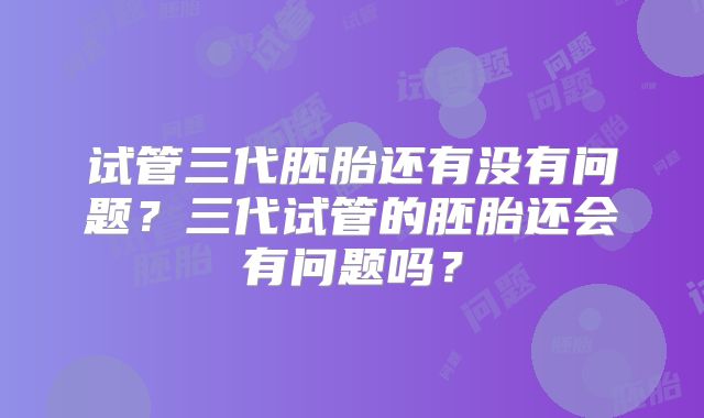 试管三代胚胎还有没有问题？三代试管的胚胎还会有问题吗？