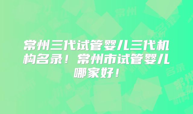常州三代试管婴儿三代机构名录！常州市试管婴儿哪家好！