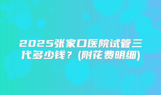 2025张家口医院试管三代多少钱?(附花费明细)