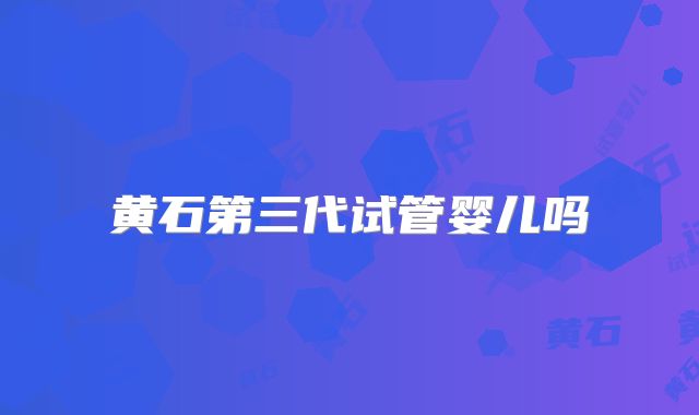 黄石第三代试管婴儿吗