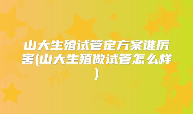 山大生殖试管定方案谁厉害(山大生殖做试管怎么样)