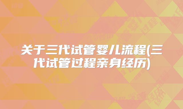 关于三代试管婴儿流程(三代试管过程亲身经历)