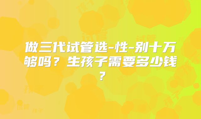 做三代试管选-性-别十万够吗？生孩子需要多少钱？