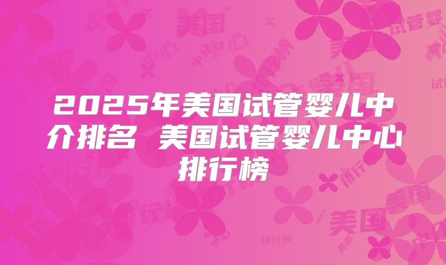 2025年美国试管婴儿中介排名 美国试管婴儿中心排行榜
