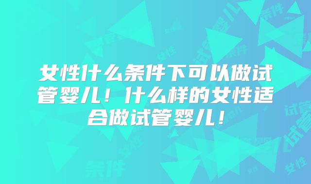 女性什么条件下可以做试管婴儿！什么样的女性适合做试管婴儿！