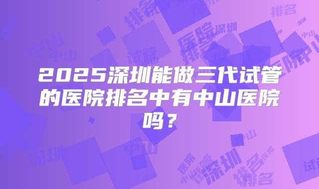 2025深圳能做三代试管的医院排名中有中山医院吗？