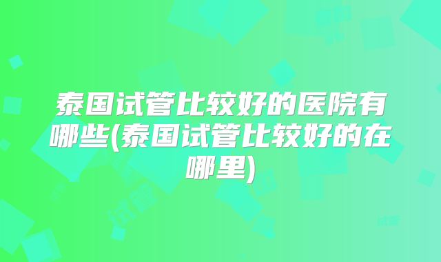 泰国试管比较好的医院有哪些(泰国试管比较好的在哪里)