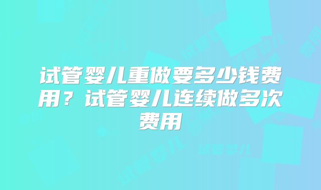 试管婴儿重做要多少钱费用？试管婴儿连续做多次费用