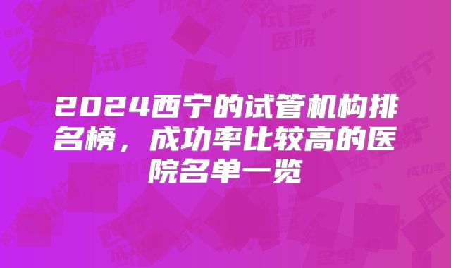 2024西宁的试管机构排名榜，成功率比较高的医院名单一览