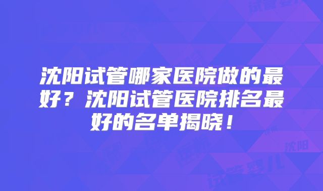 沈阳试管哪家医院做的最好？沈阳试管医院排名最好的名单揭晓！
