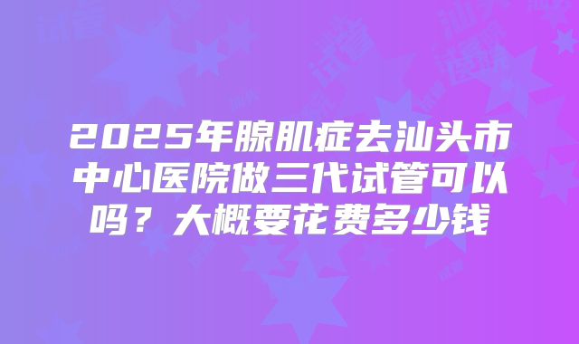 2025年腺肌症去汕头市中心医院做三代试管可以吗？大概要花费多少钱