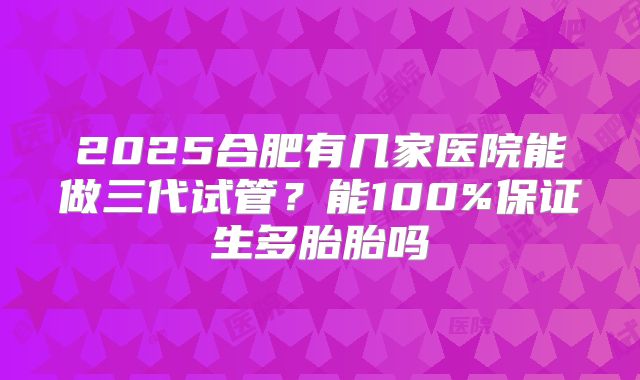 2025合肥有几家医院能做三代试管？能100%保证生多胎胎吗