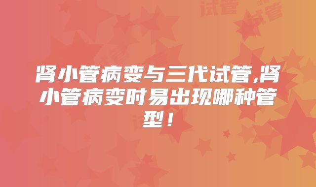 肾小管病变与三代试管,肾小管病变时易出现哪种管型！