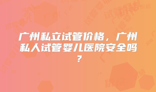 广州私立试管价格,广州私人试管婴儿医院安全吗?