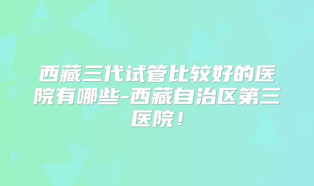 西藏三代试管比较好的医院有哪些-西藏自治区第三医院!