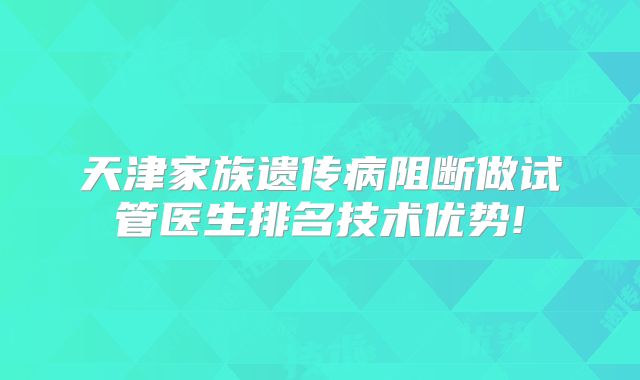 天津家族遗传病阻断做试管医生排名技术优势!