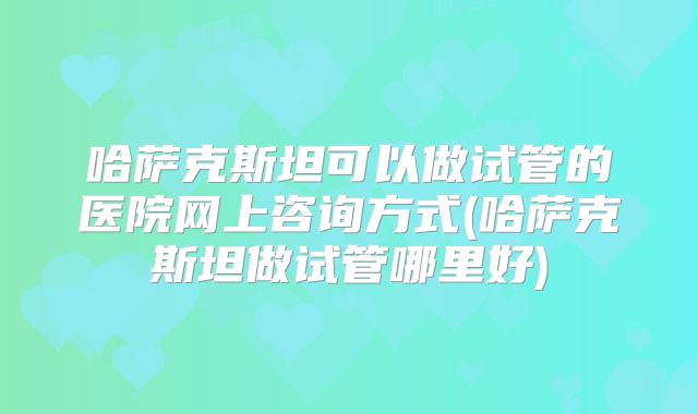 哈萨克斯坦可以做试管的医院网上咨询方式(哈萨克斯坦做试管哪里好)