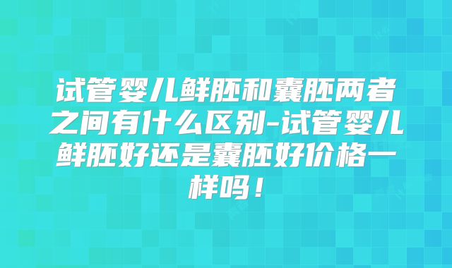 试管婴儿鲜胚和囊胚两者之间有什么区别-试管婴儿鲜胚好还是囊胚好价格一样吗!
