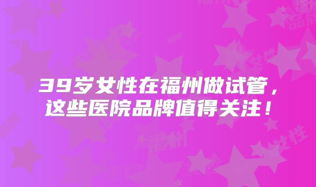 39岁女性在福州做试管，这些医院品牌值得关注！
