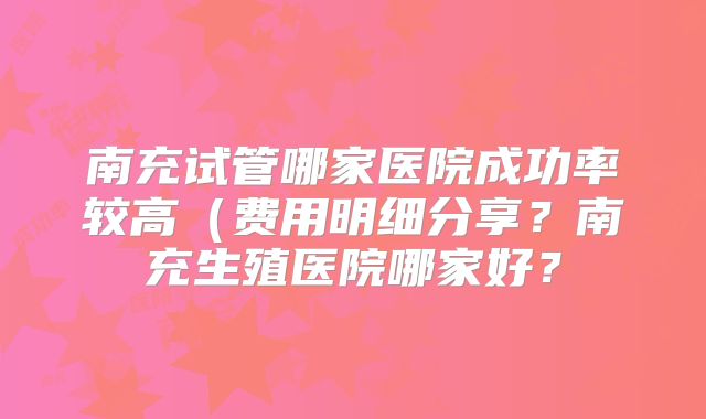 南充试管哪家医院成功率较高（费用明细分享？南充生殖医院哪家好？