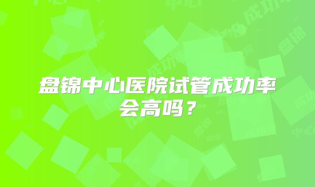 盘锦中心医院试管成功率会高吗?