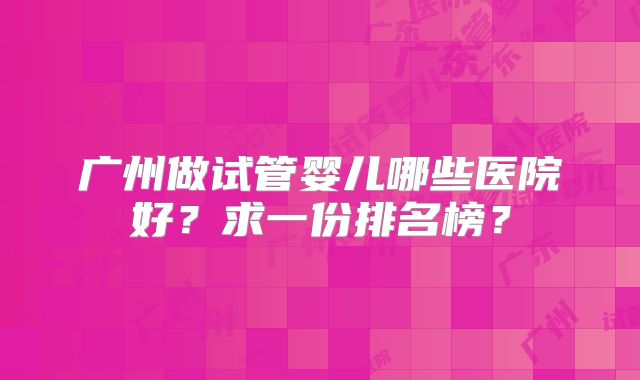 广州做试管婴儿哪些医院好？求一份排名榜？