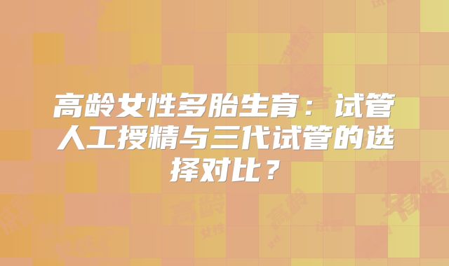 高龄女性多胎生育：试管人工授精与三代试管的选择对比？