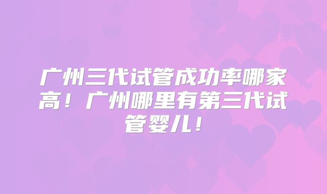 广州三代试管成功率哪家高！广州哪里有第三代试管婴儿！