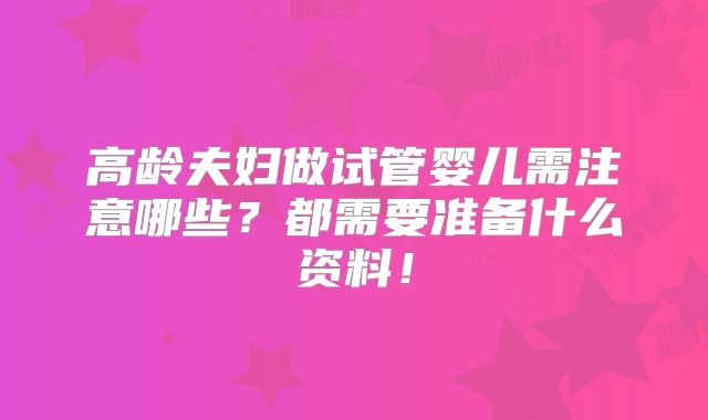 高龄夫妇做试管婴儿需注意哪些？都需要准备什么资料！