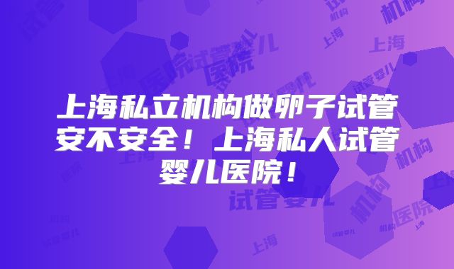 上海私立机构做卵子试管安不安全!上海私人试管婴儿医院!