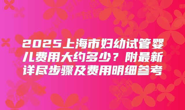 2025上海市妇幼试管婴儿费用大约多少？附最新详尽步骤及费用明细参考