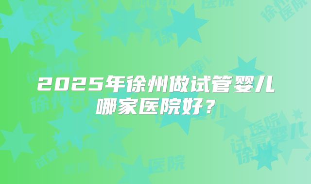 2025年徐州做试管婴儿哪家医院好?
