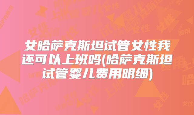 女哈萨克斯坦试管女性我还可以上班吗(哈萨克斯坦试管婴儿费用明细)