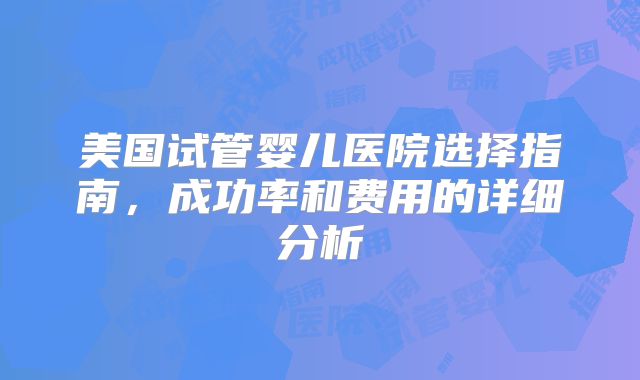 美国试管婴儿医院选择指南，成功率和费用的详细分析