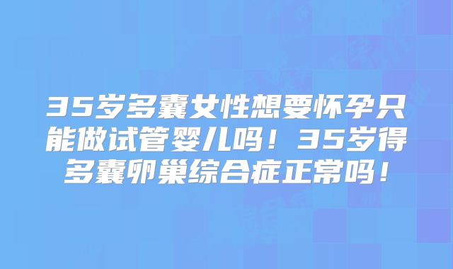 35岁多囊女性想要怀孕只能做试管婴儿吗!35岁得多囊卵巢综合症正常吗!