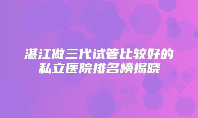 湛江做三代试管比较好的私立医院排名榜揭晓