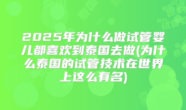 2025年为什么做试管婴儿都喜欢到泰国去做(为什么泰国的试管技术在世界上这么有名)