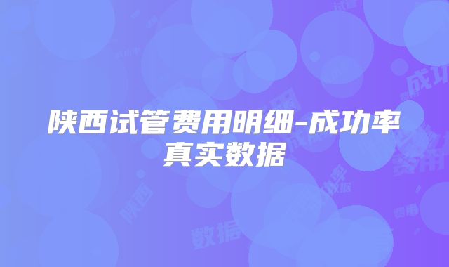 陕西试管费用明细-成功率真实数据