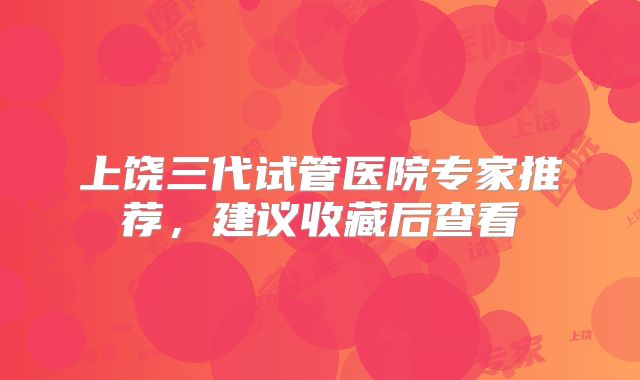 上饶三代试管医院专家推荐，建议收藏后查看