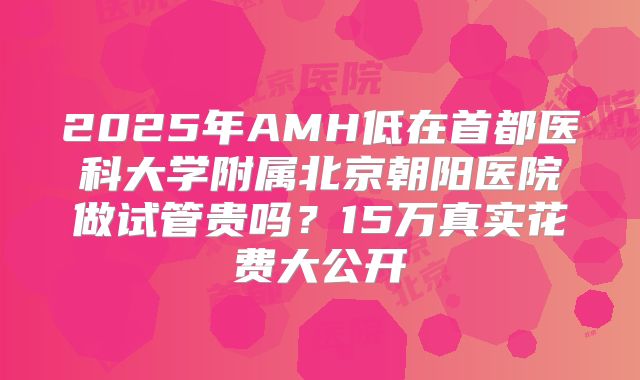 2025年AMH低在首都医科大学附属北京朝阳医院做试管贵吗?15万真实花费大公开