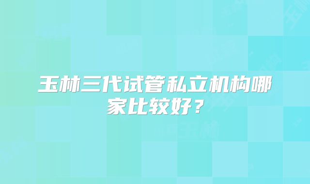 玉林三代试管私立机构哪家比较好?