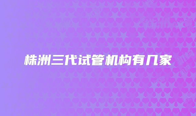 株洲三代试管机构有几家