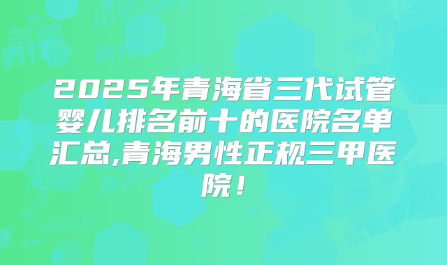 2025年青海省三代试管婴儿排名前十的医院名单汇总,青海男性正规三甲医院!