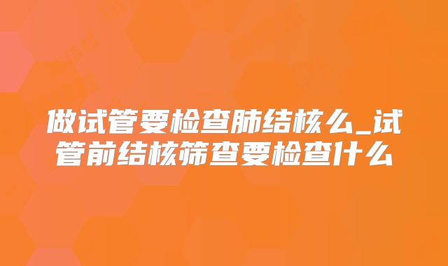 做试管要检查肺结核么_试管前结核筛查要检查什么