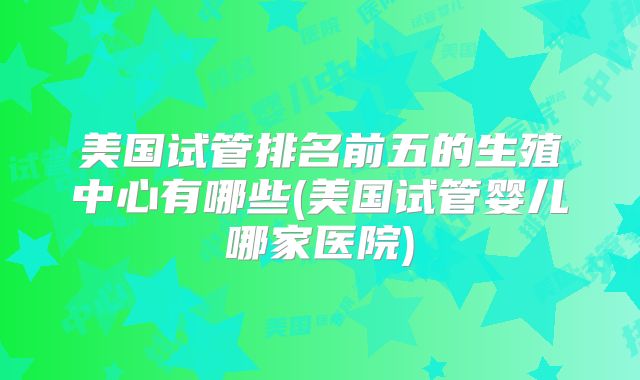 美国试管排名前五的生殖中心有哪些(美国试管婴儿哪家医院)